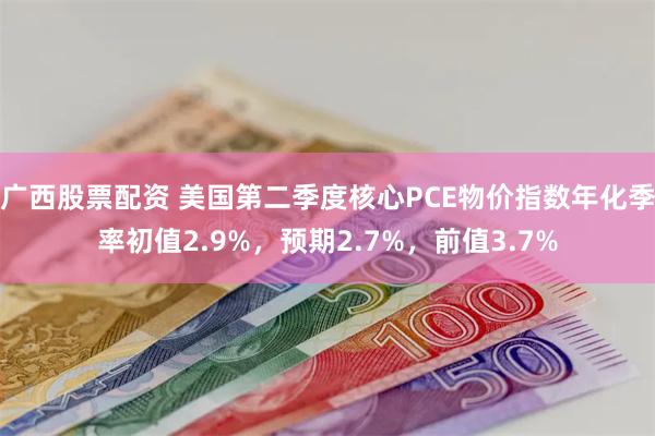 广西股票配资 美国第二季度核心PCE物价指数年化季率初值2.9%，预期2.7%，前值3.7%