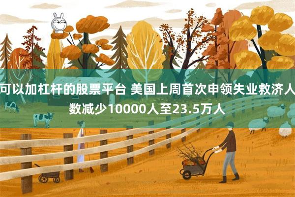 可以加杠杆的股票平台 美国上周首次申领失业救济人数减少10000人至23.5万人