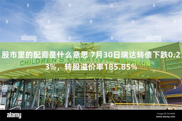 股市里的配资是什么意思 7月30日瑞达转债下跌0.23%，转股溢价率185.85%