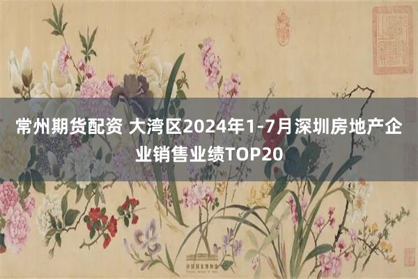 常州期货配资 大湾区2024年1-7月深圳房地产企业销售业绩TOP20