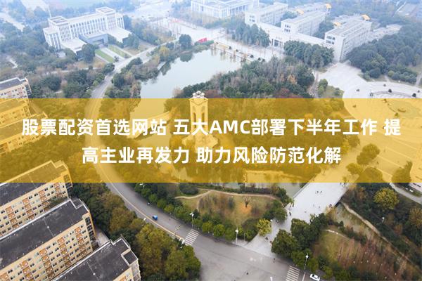 股票配资首选网站 五大AMC部署下半年工作 提高主业再发力 助力风险防范化解