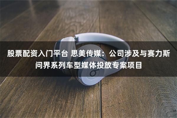 股票配资入门平台 思美传媒：公司涉及与赛力斯问界系列车型媒体投放专案项目