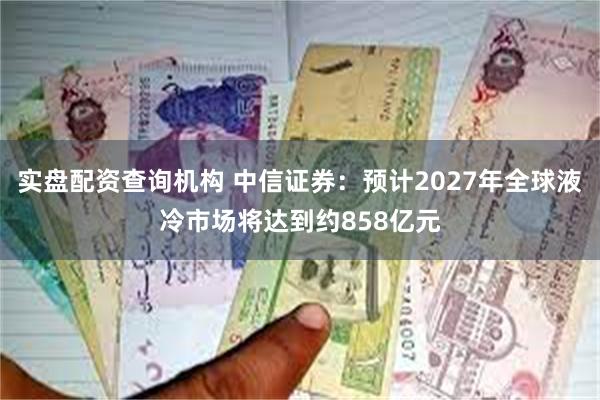 实盘配资查询机构 中信证券：预计2027年全球液冷市场将达到约858亿元