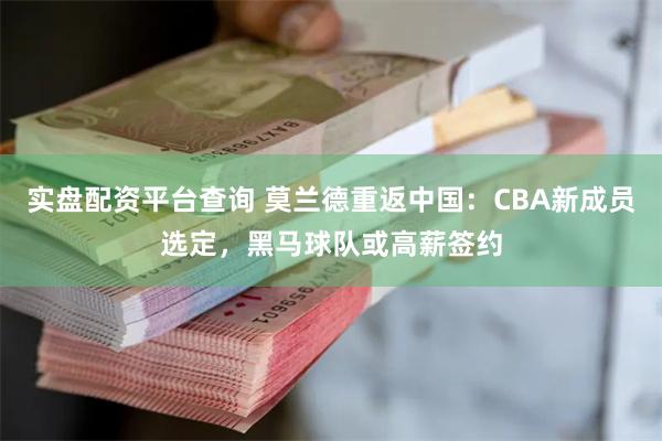 实盘配资平台查询 莫兰德重返中国：CBA新成员选定，黑马球队或高薪签约