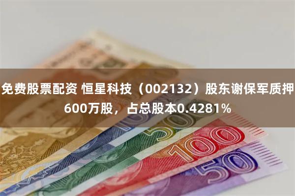 免费股票配资 恒星科技（002132）股东谢保军质押600万股，占总股本0.4281%