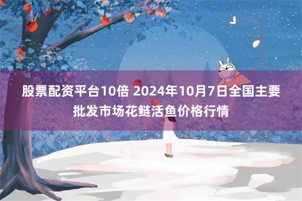 股票配资平台10倍 2024年10月7日全国主要批发市场花鲢活鱼价格行情