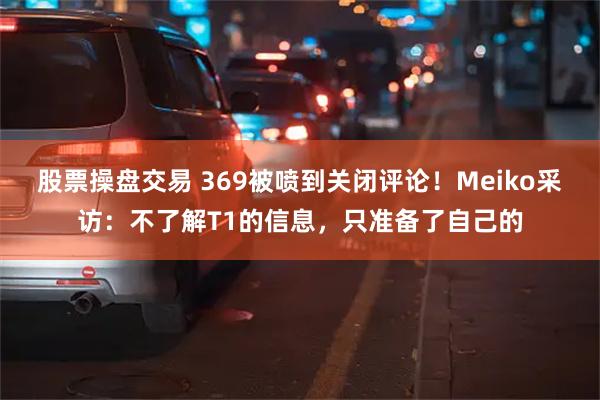 股票操盘交易 369被喷到关闭评论！Meiko采访：不了解T1的信息，只准备了自己的