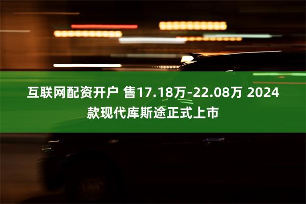 互联网配资开户 售17.18万-22.08万 2024款现代库斯途正式上市