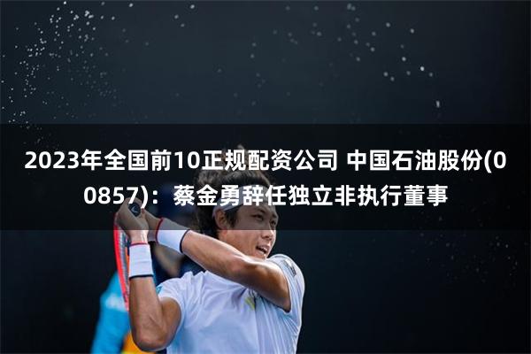 2023年全国前10正规配资公司 中国石油股份(00857)：蔡金勇辞任独立非执行董事