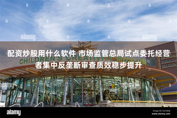 配资炒股用什么软件 市场监管总局试点委托经营者集中反垄断审查质效稳步提升