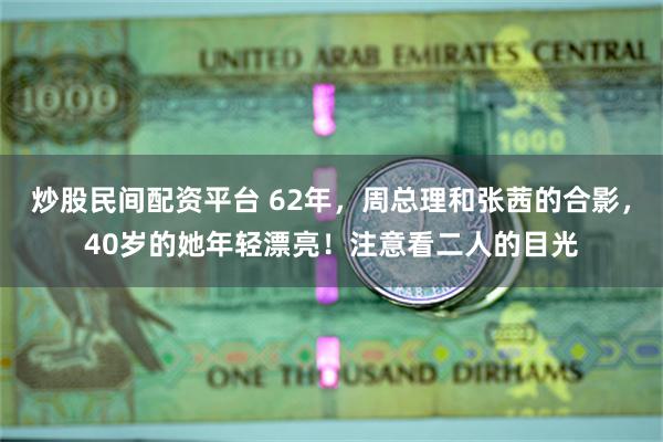 炒股民间配资平台 62年，周总理和张茜的合影，40岁的她年轻漂亮！注意看二人的目光