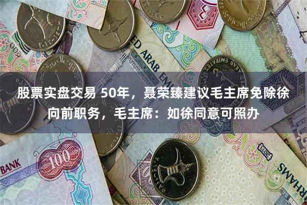 股票实盘交易 50年，聂荣臻建议毛主席免除徐向前职务，毛主席：如徐同意可照办