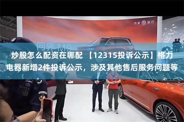 炒股怎么配资在哪配 【12315投诉公示】格力电器新增2件投诉公示，涉及其他售后服务问题等