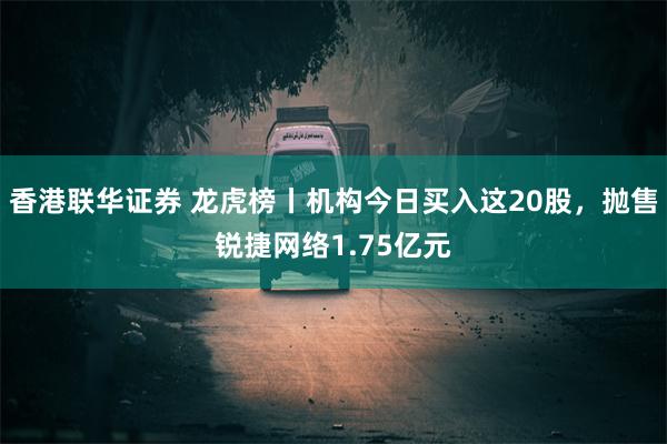 香港联华证券 龙虎榜丨机构今日买入这20股，抛售锐捷网络1.75亿元