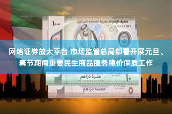 网络证劵放大平台 市场监管总局部署开展元旦、春节期间重要民生商品服务稳价保质工作