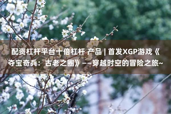 配资杠杆平台十倍杠杆 产品 | 首发XGP游戏《夺宝奇兵：古老之圈》——穿越时空的冒险之旅~