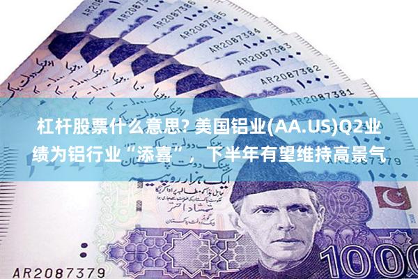 杠杆股票什么意思? 美国铝业(AA.US)Q2业绩为铝行业“添喜”，下半年有望维持高景气