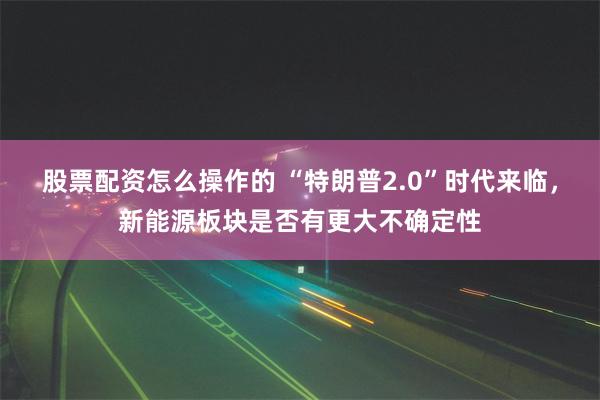 股票配资怎么操作的 “特朗普2.0”时代来临，新能源板块是否有更大不确定性