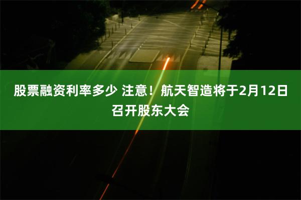 股票融资利率多少 注意！航天智造将于2月12日召开股东大会