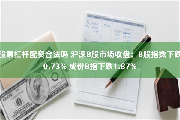 股票杠杆配资合法吗 沪深B股市场收盘：B股指数下跌0.73% 成份B指下跌1.87%